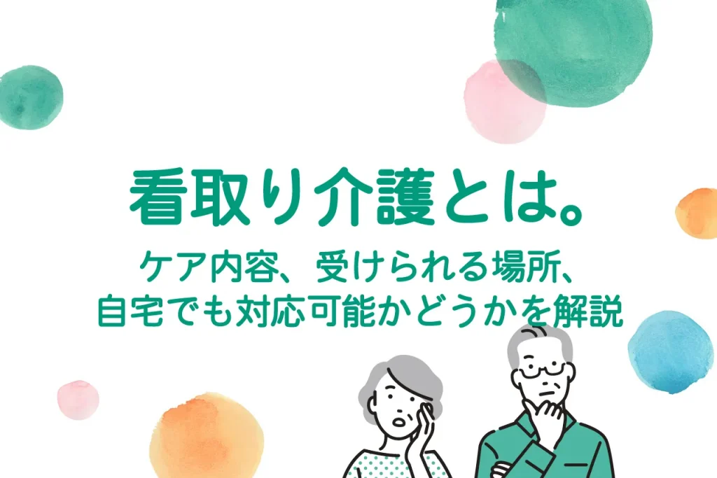 看取り介護とは。ケア内容、受けられる場所、自宅でも対応可能かどうかを解説