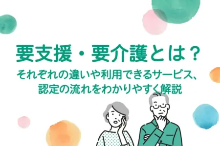 要支援・要介護とは？それぞれの違いや利用できるサービス、認定の流れをわかりやすく解説